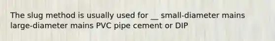 The slug method is usually used for __ small-diameter mains large-diameter mains PVC pipe cement or DIP