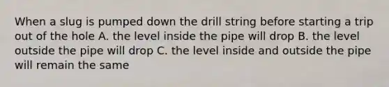 When a slug is pumped down the drill string before starting a trip out of the hole A. the level inside the pipe will drop B. the level outside the pipe will drop C. the level inside and outside the pipe will remain the same