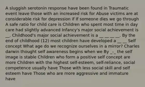 A sluggish serotonin response have been found in Traumatic event leave those with an increased risk for Abuse victims are at considerable risk for depression if If someone dies we go through A safe ratio for child care is Children who spent most time in day care had slightly advanced Infancy's major social achievement is __. Childhood's major social achievement is a __ __ __ __. By the end of childhood (12) most children have developed a __ __ Self concept What age do we recognize ourselves in a mirror? Charles darwin thought self awareness begins when we By _-_ the self image is stable Children who form a positive self concept are more Children with the highest self-esteem, self-reliance, social competence usually have Those with less social skill and self esteem have Those who are more aggressive and immature have