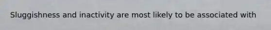Sluggishness and inactivity are most likely to be associated with