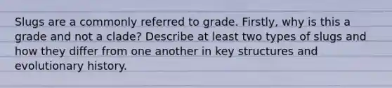 Slugs are a commonly referred to grade. Firstly, why is this a grade and not a clade? Describe at least two types of slugs and how they differ from one another in key structures and evolutionary history.
