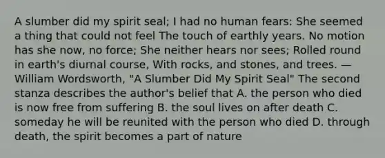 A slumber did my spirit seal; I had no human fears: She seemed a thing that could not feel The touch of earthly years. No motion has she now, no force; She neither hears nor sees; Rolled round in earth's diurnal course, With rocks, and stones, and trees. —William Wordsworth, "A Slumber Did My Spirit Seal" The second stanza describes the author's belief that A. the person who died is now free from suffering B. the soul lives on after death C. someday he will be reunited with the person who died D. through death, the spirit becomes a part of nature