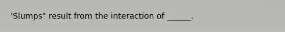 'Slumps" result from the interaction of ______.