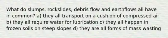 What do slumps, rockslides, debris flow and earthflows all have in common? a) they all transport on a cushion of compressed air b) they all require water for lubrication c) they all happen in frozen soils on steep slopes d) they are all forms of mass wasting