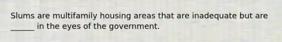 Slums are multifamily housing areas that are inadequate but are ______ in the eyes of the government.