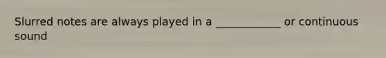 Slurred notes are always played in a ____________ or continuous sound