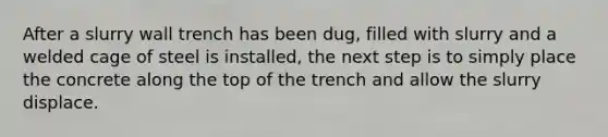 After a slurry wall trench has been dug, filled with slurry and a welded cage of steel is installed, the next step is to simply place the concrete along the top of the trench and allow the slurry displace.