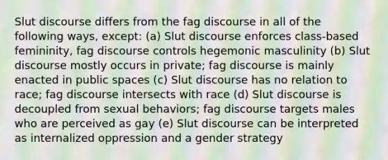 Slut discourse differs from the fag discourse in all of the following ways, except: (a) Slut discourse enforces class-based femininity, fag discourse controls hegemonic masculinity (b) Slut discourse mostly occurs in private; fag discourse is mainly enacted in public spaces (c) Slut discourse has no relation to race; fag discourse intersects with race (d) Slut discourse is decoupled from sexual behaviors; fag discourse targets males who are perceived as gay (e) Slut discourse can be interpreted as internalized oppression and a gender strategy