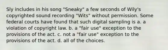 Sly includes in his song "Sneaky" a few seconds of Wily's copyrighted sound recording "Wits" without permission. Some federal courts have found that such digital sampling is a. a violation of copyright law. b. a "fair use" exception to the provisions of the act. c. not a "fair use" exception to the provisions of the act. d. all of the choices.