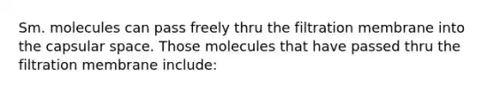 Sm. molecules can pass freely thru the filtration membrane into the capsular space. Those molecules that have passed thru the filtration membrane include: