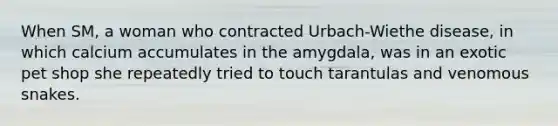 When SM, a woman who contracted Urbach-Wiethe disease, in which calcium accumulates in the amygdala, was in an exotic pet shop she repeatedly tried to touch tarantulas and venomous snakes.