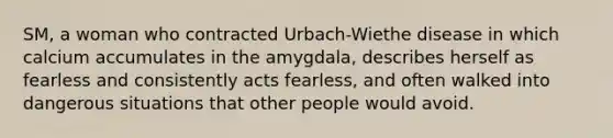 SM, a woman who contracted Urbach-Wiethe disease in which calcium accumulates in the amygdala, describes herself as fearless and consistently acts fearless, and often walked into dangerous situations that other people would avoid.