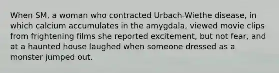 When SM, a woman who contracted Urbach-Wiethe disease, in which calcium accumulates in the amygdala, viewed movie clips from frightening films she reported excitement, but not fear, and at a haunted house laughed when someone dressed as a monster jumped out.