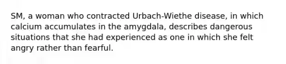 SM, a woman who contracted Urbach-Wiethe disease, in which calcium accumulates in the amygdala, describes dangerous situations that she had experienced as one in which she felt angry rather than fearful.