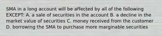 SMA in a long account will be affected by all of the following EXCEPT: A. a sale of securities in the account B. a decline in the market value of securities C. money received from the customer D. borrowing the SMA to purchase more marginable securities