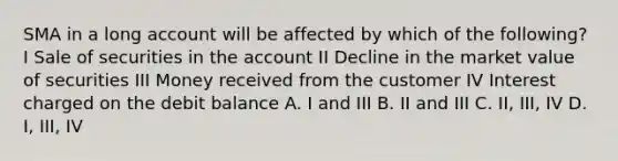 SMA in a long account will be affected by which of the following? I Sale of securities in the account II Decline in the market value of securities III Money received from the customer IV Interest charged on the debit balance A. I and III B. II and III C. II, III, IV D. I, III, IV