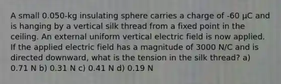 A small 0.050-kg insulating sphere carries a charge of -60 μC and is hanging by a vertical silk thread from a fixed point in the ceiling. An external uniform vertical electric field is now applied. If the applied electric field has a magnitude of 3000 N/C and is directed downward, what is the tension in the silk thread? a) 0.71 N b) 0.31 N c) 0.41 N d) 0.19 N