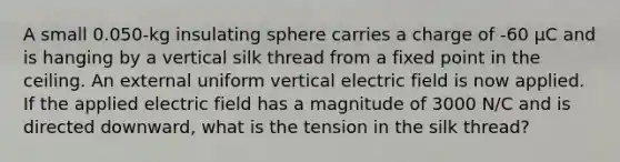 A small 0.050-kg insulating sphere carries a charge of -60 μC and is hanging by a vertical silk thread from a fixed point in the ceiling. An external uniform vertical electric field is now applied. If the applied electric field has a magnitude of 3000 N/C and is directed downward, what is the tension in the silk thread?