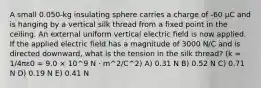 A small 0.050-kg insulating sphere carries a charge of -60 μC and is hanging by a vertical silk thread from a fixed point in the ceiling. An external uniform vertical electric field is now applied. If the applied electric field has a magnitude of 3000 N/C and is directed downward, what is the tension in the silk thread? (k = 1/4πε0 = 9.0 × 10^9 N · m^2/C^2) A) 0.31 N B) 0.52 N C) 0.71 N D) 0.19 N E) 0.41 N