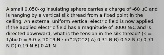 A small 0.050-kg insulating sphere carries a charge of -60 μC and is hanging by a vertical silk thread from a fixed point in the ceiling. An external uniform vertical electric field is now applied. If the applied electric field has a magnitude of 3000 N/C and is directed downward, what is the tension in the silk thread? (k = 1/4πε0 = 9.0 × 10^9 N · m^2/C^2) A) 0.31 N B) 0.52 N C) 0.71 N D) 0.19 N E) 0.41 N