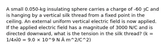 A small 0.050-kg insulating sphere carries a charge of -60 ȝC and is hanging by a vertical silk thread from a fixed point in the ceiling. An external uniform vertical electric field is now applied. If the applied electric field has a magnitude of 3000 N/C and is directed downward, what is the tension in the silk thread? (k = 1/4ʌİ0 = 9.0 × 10^9 N Â m^2/C^2)