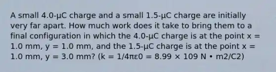 A small 4.0-µC charge and a small 1.5-µC charge are initially very far apart. How much work does it take to bring them to a final configuration in which the 4.0-µC charge is at the point x = 1.0 mm, y = 1.0 mm, and the 1.5-µC charge is at the point x = 1.0 mm, y = 3.0 mm? (k = 1/4πε0 = 8.99 × 109 N • m2/C2)