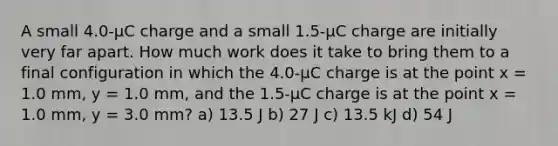 A small 4.0-µC charge and a small 1.5-µC charge are initially very far apart. How much work does it take to bring them to a final configuration in which the 4.0-µC charge is at the point x = 1.0 mm, y = 1.0 mm, and the 1.5-µC charge is at the point x = 1.0 mm, y = 3.0 mm? a) 13.5 J b) 27 J c) 13.5 kJ d) 54 J