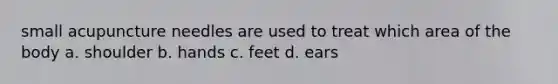 small acupuncture needles are used to treat which area of the body a. shoulder b. hands c. feet d. ears
