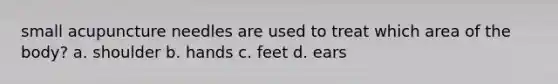 small acupuncture needles are used to treat which area of the body? a. shoulder b. hands c. feet d. ears