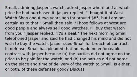 Small, admiring Jasper's watch, asked Jasper where and at what price he had purchased it. Jasper replied: "I bought it at West Watch Shop about two years ago for around 85, but I am not certain as to that." Small then said: "Those fellows at West are good people and always sell good watches. I'll buy that watch from you." Jasper replied: "It's a deal." The next morning Small telephoned Jasper and said he had changed his mind and did not wish to buy the watch. Jasper sued Small for breach of contract. In defense, Small has pleaded that he made no enforceable contract with Jasper because (a) the parties did not agree on the price to be paid for the watch, and (b) the parties did not agree on the place and time of delivery of the watch to Small. Is either, or both, of these defenses good? Discuss.