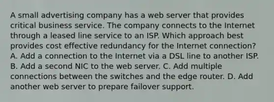 A small advertising company has a web server that provides critical business service. The company connects to the Internet through a leased line service to an ISP. Which approach best provides cost effective redundancy for the Internet connection? A. Add a connection to the Internet via a DSL line to another ISP. B. Add a second NIC to the web server. C. Add multiple connections between the switches and the edge router. D. Add another web server to prepare failover support.