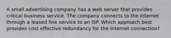 A small advertising company has a web server that provides critical business service. The company connects to the Internet through a leased line service to an ISP. Which approach best provides cost effective redundancy for the Internet connection?