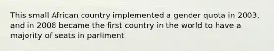 This small African country implemented a gender quota in 2003, and in 2008 became the first country in the world to have a majority of seats in parliment