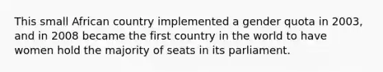 This small African country implemented a gender quota in 2003, and in 2008 became the first country in the world to have women hold the majority of seats in its parliament.