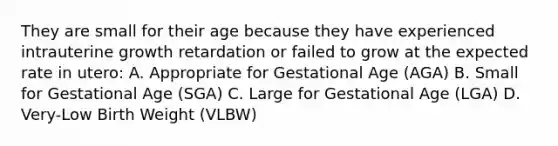 They are small for their age because they have experienced intrauterine growth retardation or failed to grow at the expected rate in utero: A. Appropriate for Gestational Age (AGA) B. Small for Gestational Age (SGA) C. Large for Gestational Age (LGA) D. Very-Low Birth Weight (VLBW)