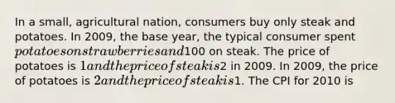 In a small, agricultural nation, consumers buy only steak and potatoes. In 2009, the base year, the typical consumer spent potatoes on strawberries and100 on steak. The price of potatoes is 1 and the price of steak is2 in 2009. In 2009, the price of potatoes is 2 and the price of steak is1. The CPI for 2010 is