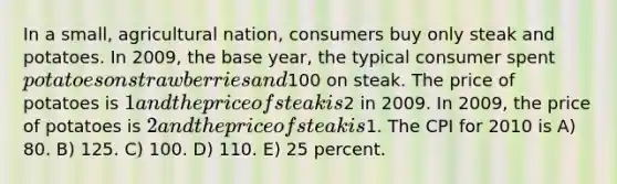 In a small, agricultural nation, consumers buy only steak and potatoes. In 2009, the base year, the typical consumer spent potatoes on strawberries and100 on steak. The price of potatoes is 1 and the price of steak is2 in 2009. In 2009, the price of potatoes is 2 and the price of steak is1. The CPI for 2010 is A) 80. B) 125. C) 100. D) 110. E) 25 percent.