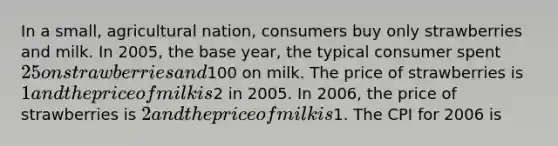 In a small, agricultural nation, consumers buy only strawberries and milk. In 2005, the base year, the typical consumer spent 25 on strawberries and100 on milk. The price of strawberries is 1 and the price of milk is2 in 2005. In 2006, the price of strawberries is 2 and the price of milk is1. The CPI for 2006 is