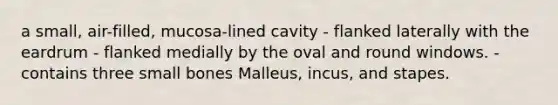 a small, air-filled, mucosa-lined cavity - flanked laterally with the eardrum - flanked medially by the oval and round windows. - contains three small bones Malleus, incus, and stapes.