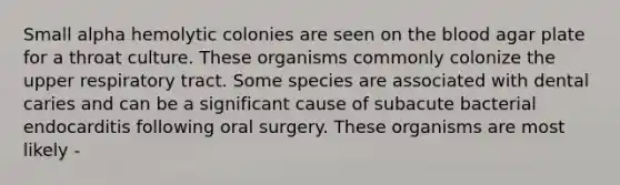 Small alpha hemolytic colonies are seen on <a href='https://www.questionai.com/knowledge/k7oXMfj7lk-the-blood' class='anchor-knowledge'>the blood</a> agar plate for a throat culture. These organisms commonly colonize the upper respiratory tract. Some species are associated with dental caries and can be a significant cause of subacute bacterial endocarditis following oral surgery. These organisms are most likely -