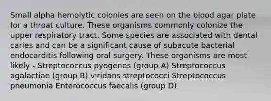 Small alpha hemolytic colonies are seen on the blood agar plate for a throat culture. These organisms commonly colonize the upper respiratory tract. Some species are associated with dental caries and can be a significant cause of subacute bacterial endocarditis following oral surgery. These organisms are most likely - Streptococcus pyogenes (group A) Streptococcus agalactiae (group B) viridans streptococci Streptococcus pneumonia Enterococcus faecalis (group D)