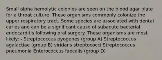 Small alpha hemolytic colonies are seen on the blood agar plate for a throat culture. These organisms commonly colonize the upper respiratory tract. Some species are associated with dental caries and can be a significant cause of subacute bacterial endocarditis following oral surgery. These organisms are most likely: - Streptococcus pyogenes (group A) Streptococcus agalactiae (group B) viridans streptococci Streptococcus pneumonia Enterococcus faecalis (group D)