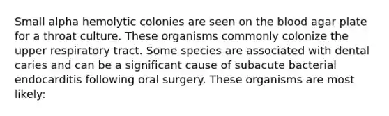 Small alpha hemolytic colonies are seen on <a href='https://www.questionai.com/knowledge/k7oXMfj7lk-the-blood' class='anchor-knowledge'>the blood</a> agar plate for a throat culture. These organisms commonly colonize the upper respiratory tract. Some species are associated with dental caries and can be a significant cause of subacute bacterial endocarditis following oral surgery. These organisms are most likely: