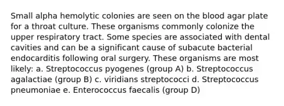 Small alpha hemolytic colonies are seen on the blood agar plate for a throat culture. These organisms commonly colonize the upper respiratory tract. Some species are associated with dental cavities and can be a significant cause of subacute bacterial endocarditis following oral surgery. These organisms are most likely: a. Streptococcus pyogenes (group A) b. Streptococcus agalactiae (group B) c. viridians streptococci d. Streptococcus pneumoniae e. Enterococcus faecalis (group D)