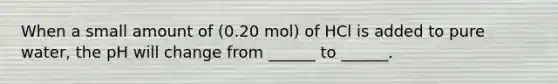 When a small amount of (0.20 mol) of HCl is added to pure water, the pH will change from ______ to ______.