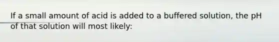 If a small amount of acid is added to a buffered solution, the pH of that solution will most likely: