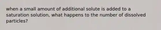 when a small amount of additional solute is added to a saturation solution, what happens to the number of dissolved particles?