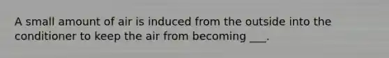 A small amount of air is induced from the outside into the conditioner to keep the air from becoming ___.
