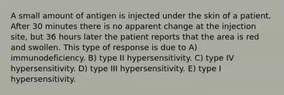 A small amount of antigen is injected under the skin of a patient. After 30 minutes there is no apparent change at the injection site, but 36 hours later the patient reports that the area is red and swollen. This type of response is due to A) immunodeficiency. B) type II hypersensitivity. C) type IV hypersensitivity. D) type III hypersensitivity. E) type I hypersensitivity.