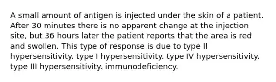 A small amount of antigen is injected under the skin of a patient. After 30 minutes there is no apparent change at the injection site, but 36 hours later the patient reports that the area is red and swollen. This type of response is due to type II hypersensitivity. type I hypersensitivity. type IV hypersensitivity. type III hypersensitivity. immunodeficiency.